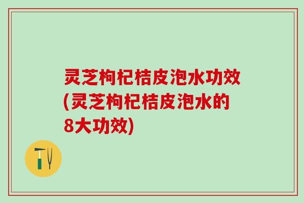 灵芝枸杞桔皮泡水功效(灵芝枸杞桔皮泡水的8大功效)