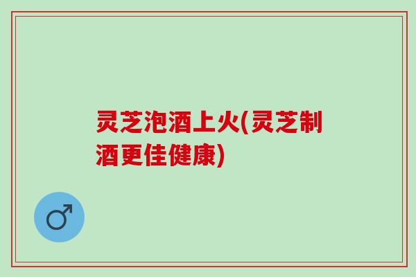 灵芝泡酒上火(灵芝制酒更佳健康)