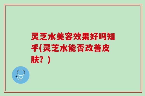 灵芝水美容效果好吗知乎(灵芝水能否改善皮肤？)
