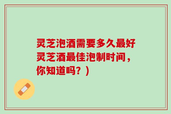 灵芝泡酒需要多久最好灵芝酒最佳泡制时间，你知道吗？)