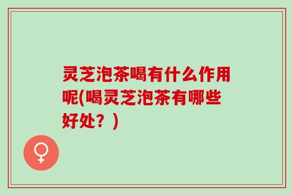 灵芝泡茶喝有什么作用呢(喝灵芝泡茶有哪些好处？)