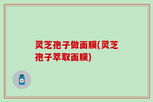 灵芝孢子做面膜(灵芝孢子萃取面膜)