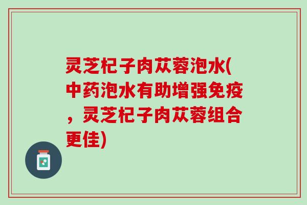 灵芝杞子肉苁蓉泡水(中药泡水有助增强免疫，灵芝杞子肉苁蓉组合更佳)