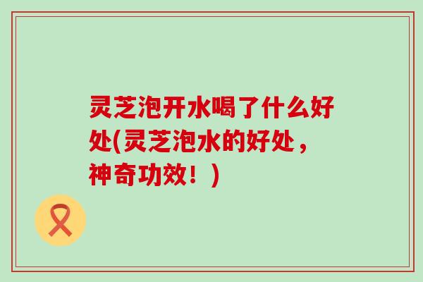 灵芝泡开水喝了什么好处(灵芝泡水的好处，神奇功效！)