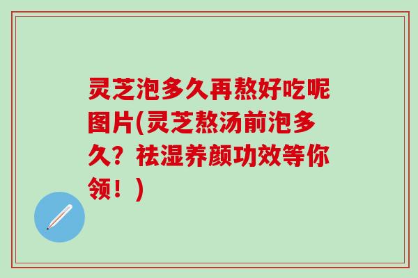 灵芝泡多久再熬好吃呢图片(灵芝熬汤前泡多久？祛湿养颜功效等你领！)
