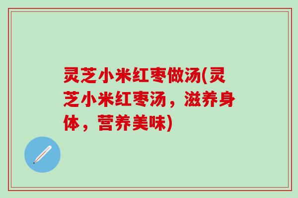 灵芝小米红枣做汤(灵芝小米红枣汤,滋养身体,营养美味) 灵芝小米红枣做汤(灵芝小米红枣汤,滋养身体,营养美味)