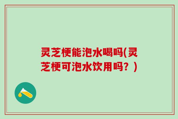 灵芝梗能泡水喝吗(灵芝梗可泡水饮用吗?) 灵芝梗能泡水喝吗(灵芝梗可泡水饮用吗?)