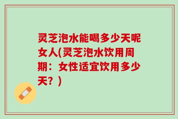 灵芝泡水能喝多少天呢女人(灵芝泡水饮用周期：女性适宜饮用多少天？)