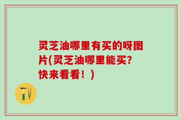 灵芝油哪里有买的呀图片(灵芝油哪里能买？快来看看！)