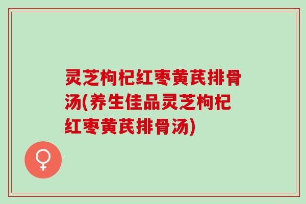灵芝枸杞红枣黄芪排骨汤(养生佳品灵芝枸杞红枣黄芪排骨汤)