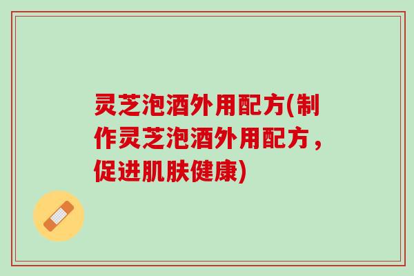 灵芝泡酒外用配方(制作灵芝泡酒外用配方，促进肌肤健康)