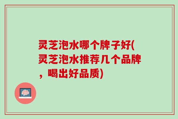 灵芝泡水哪个牌子好(灵芝泡水推荐几个品牌,喝出好品质) 灵芝泡水哪个牌子好(灵芝泡水推荐几个品牌,喝出好品质)