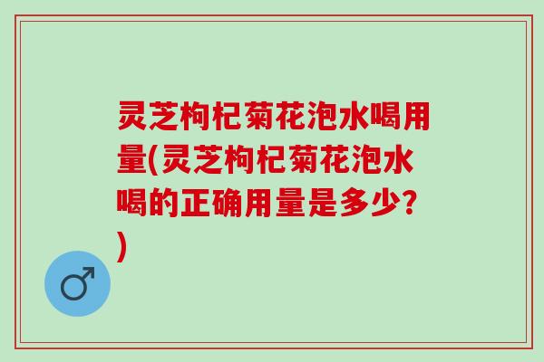 灵芝枸杞菊花泡水喝用量(灵芝枸杞菊花泡水喝的正确用量是多少？)