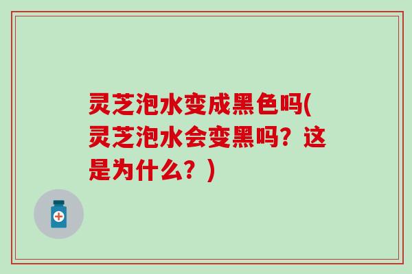 灵芝泡水变成黑色吗(灵芝泡水会变黑吗？这是为什么？)