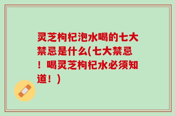 灵芝枸杞泡水喝的七大禁忌是什么(七大禁忌！喝灵芝枸杞水必须知道！)