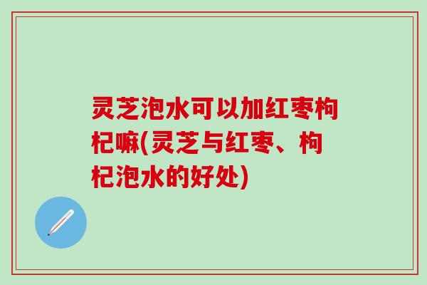 灵芝泡水可以加红枣枸杞嘛(灵芝与红枣、枸杞泡水的好处)