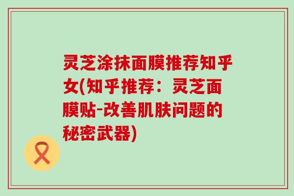 灵芝涂抹面膜推荐知乎女(知乎推荐：灵芝面膜贴-改善肌肤问题的秘密武器)