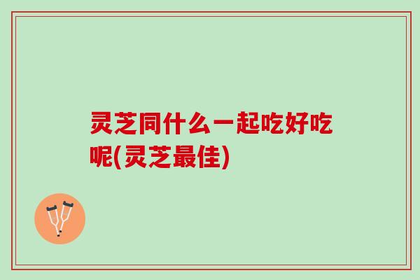 灵芝同什么一起吃好吃呢(灵芝最佳)