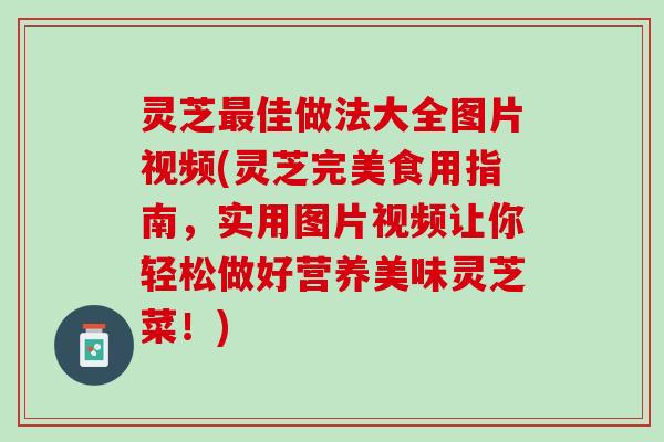 灵芝最佳做法大全图片视频(灵芝完美食用指南，实用图片视频让你轻松做好营养美味灵芝菜！)