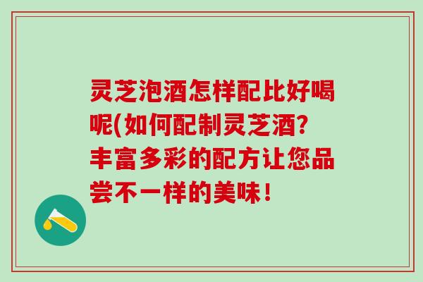 灵芝泡酒怎样配比好喝呢(如何配制灵芝酒？丰富多彩的配方让您品尝不一样的美味！