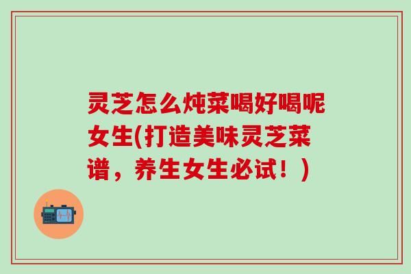 灵芝怎么炖菜喝好喝呢女生(打造美味灵芝菜谱，养生女生必试！)