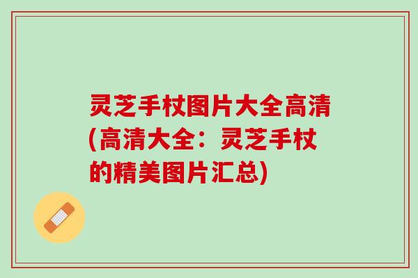 灵芝手杖图片大全高清(高清大全：灵芝手杖的精美图片汇总)