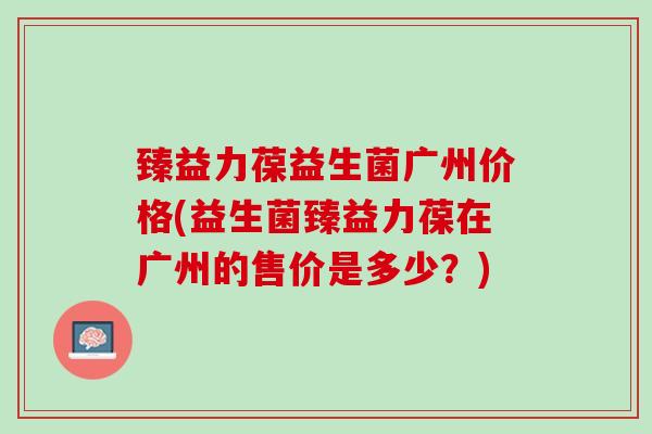 臻益力葆益生菌广州价格(益生菌臻益力葆在广州的售价是多少？)