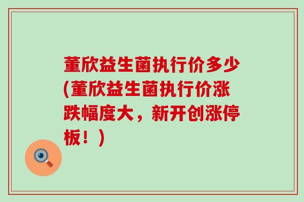 董欣益生菌执行价多少(董欣益生菌执行价涨跌幅度大，新开创涨停板！)