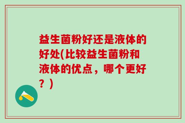 益生菌粉好还是液体的好处(比较益生菌粉和液体的优点，哪个更好？)