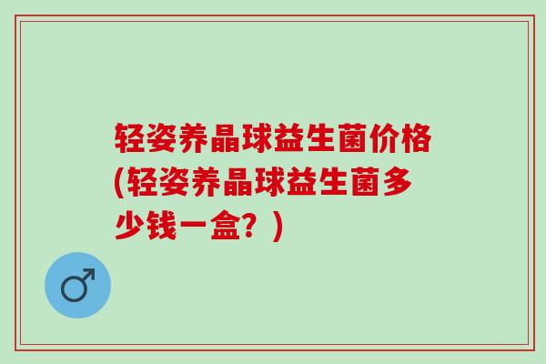 轻姿养晶球益生菌价格(轻姿养晶球益生菌多少钱一盒？)