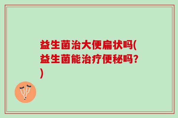益生菌治大便扁状吗(益生菌能治疗便秘吗？)
