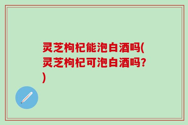 灵芝枸杞能泡白酒吗(灵芝枸杞可泡白酒吗？)
