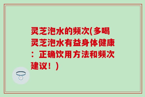 灵芝泡水的频次(多喝灵芝泡水有益身体健康：正确饮用方法和频次建议！)