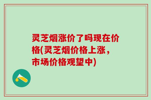 灵芝烟涨价了吗现在价格(灵芝烟价格上涨，市场价格观望中)