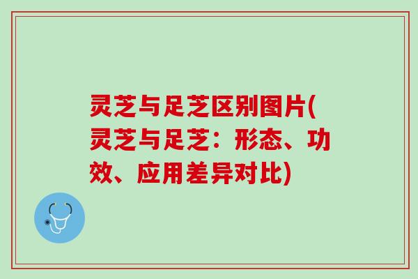 灵芝与足芝区别图片(灵芝与足芝：形态、功效、应用差异对比)