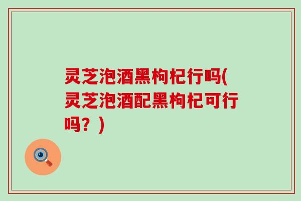 灵芝泡酒黑枸杞行吗(灵芝泡酒配黑枸杞可行吗？)
