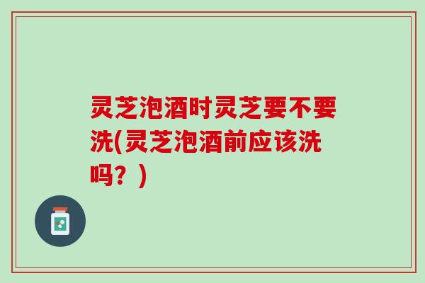 灵芝泡酒时灵芝要不要洗(灵芝泡酒前应该洗吗？)
