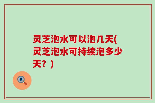灵芝泡水可以泡几天(灵芝泡水可持续泡多少天？)