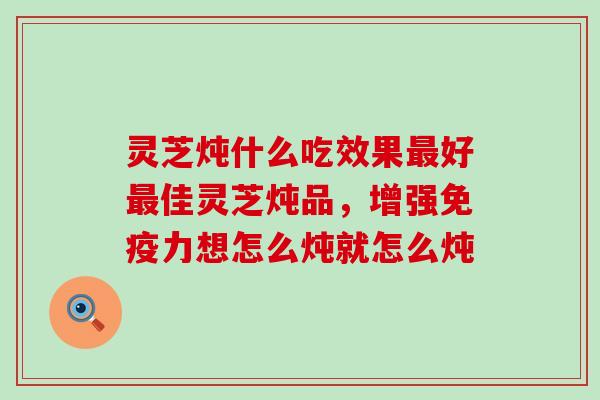 灵芝炖什么吃效果最好最佳灵芝炖品，增强免疫力想怎么炖就怎么炖