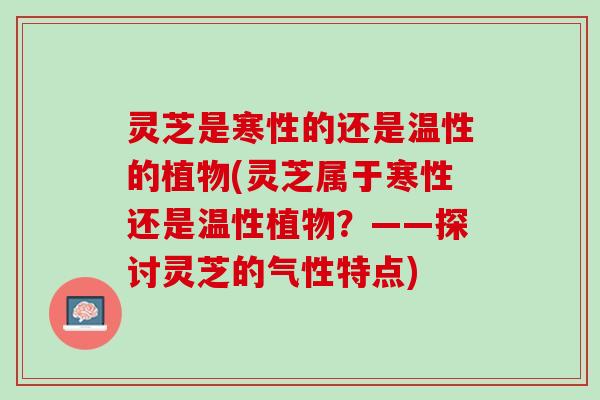 灵芝是寒性的还是温性的植物(灵芝属于寒性还是温性植物？——探讨灵芝的气性特点)