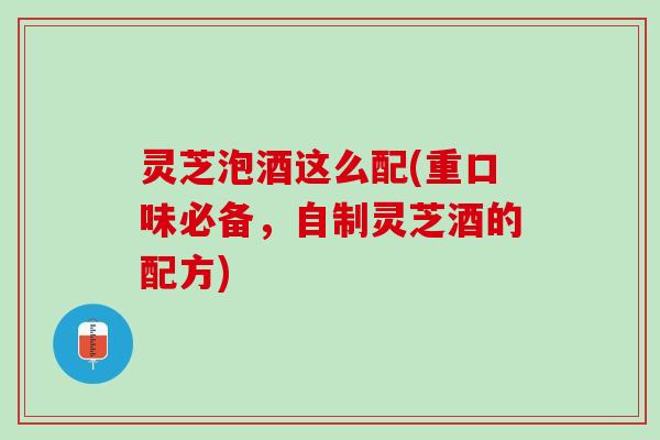 灵芝泡酒这么配(重口味必备，自制灵芝酒的配方)