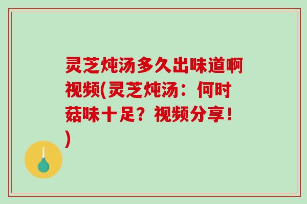 灵芝炖汤多久出味道啊视频(灵芝炖汤：何时菇味十足？视频分享！)