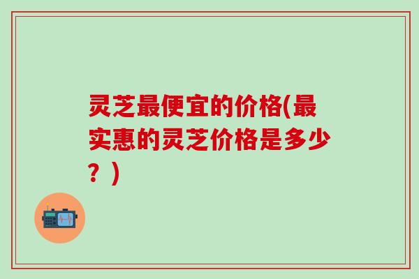 灵芝最便宜的价格(最实惠的灵芝价格是多少？)