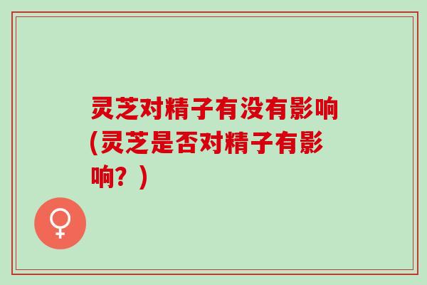 灵芝对精子有没有影响(灵芝是否对精子有影响？)