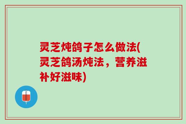 灵芝炖鸽子怎么做法(灵芝鸽汤炖法，营养滋补好滋味)