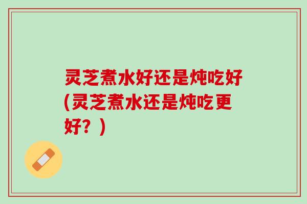 灵芝煮水好还是炖吃好(灵芝煮水还是炖吃更好？)