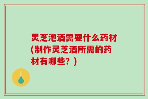 灵芝泡酒需要什么药材(制作灵芝酒所需的药材有哪些？)