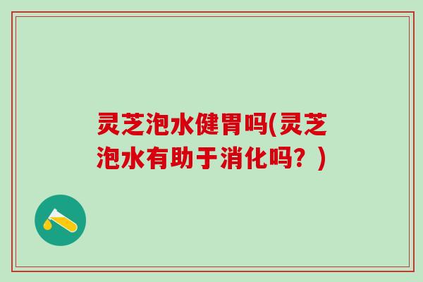 灵芝泡水健胃吗(灵芝泡水有助于消化吗？)