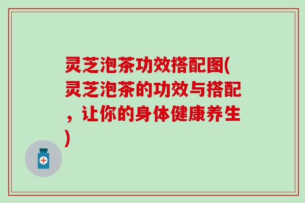 灵芝泡茶功效搭配图(灵芝泡茶的功效与搭配，让你的身体健康养生)