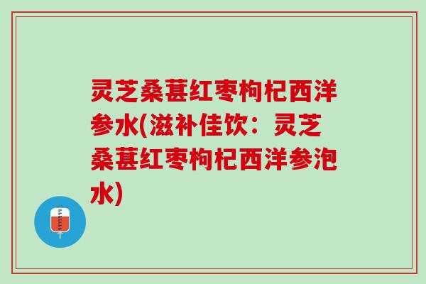 灵芝桑葚红枣枸杞西洋参水(滋补佳饮：灵芝桑葚红枣枸杞西洋参泡水)
